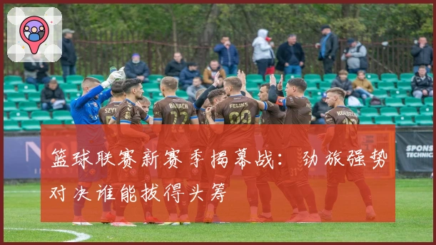 篮球联赛新赛季揭幕战:劲旅强势对决谁能拔得头筹