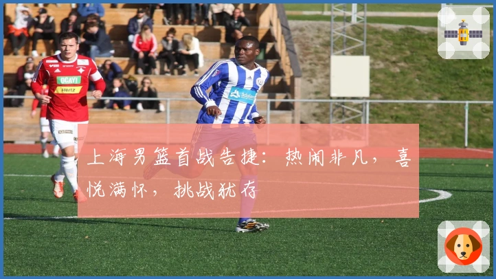 上海男篮首战告捷：热闹非凡，喜悦满怀，挑战犹存