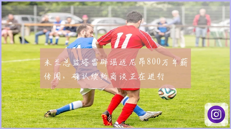 米兰总监塔雷辟谣迈尼昂800万年薪传闻，确认续约商谈正在进行