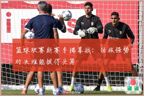 篮球联赛新赛季揭幕战：劲旅强势对决谁能拔得头筹