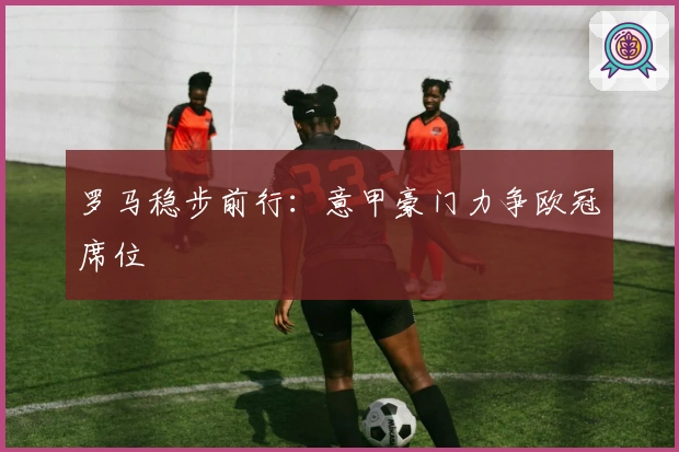 罗马稳步前行：意甲豪门力争欧冠席位