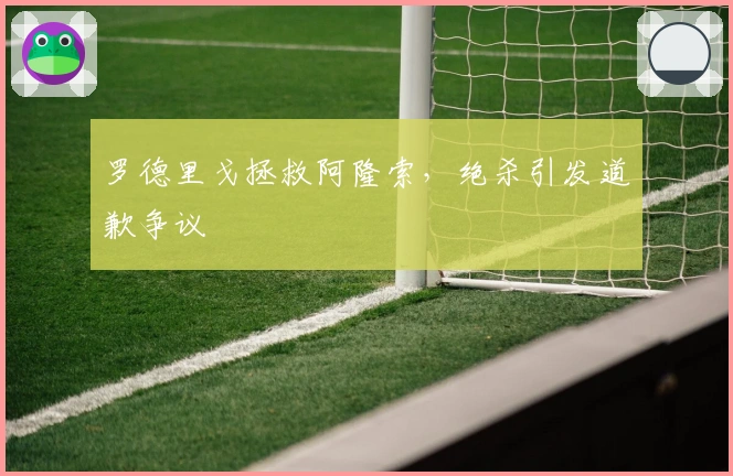 罗德里戈拯救阿隆索，绝杀引发道歉争议