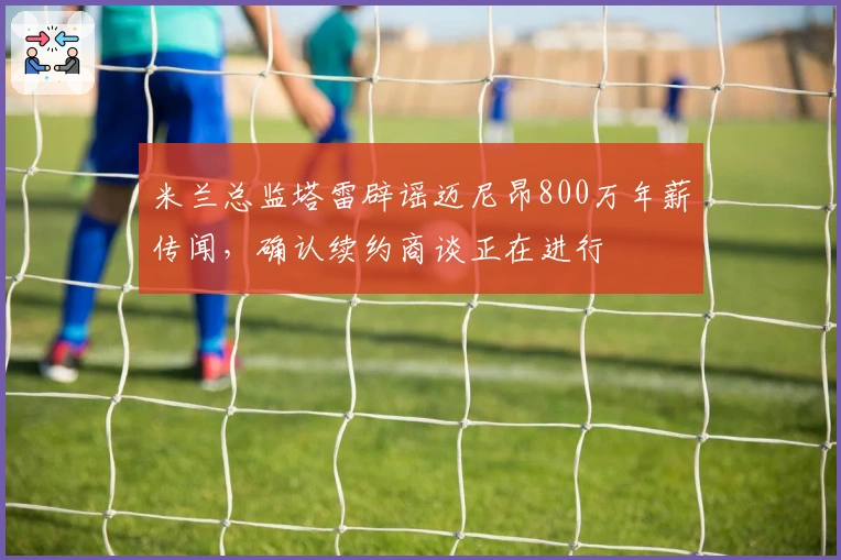 米兰总监塔雷辟谣迈尼昂800万年薪传闻,确认续约商谈正在进行