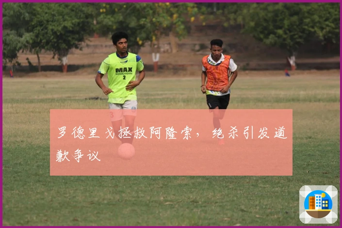 罗德里戈拯救阿隆索，绝杀引发道歉争议