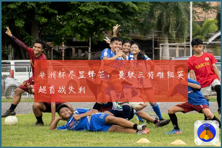 非洲杯尽显锋芒，曼联三将难阻英超首战失利