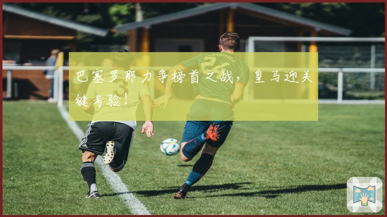巴塞罗那力争榜首之战,皇马迎关键考验!