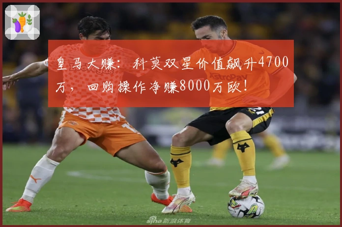 皇马大赚：科莫双星价值飙升4700万，回购操作净赚8000万欧！