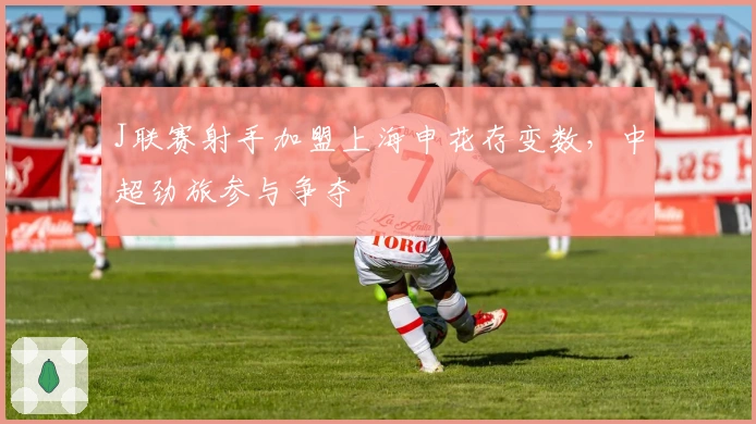 J联赛射手加盟上海申花存变数，中超劲旅参与争夺