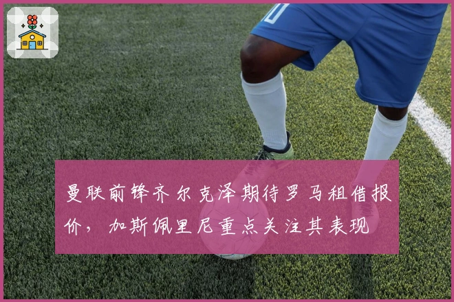 曼联前锋齐尔克泽期待罗马租借报价，加斯佩里尼重点关注其表现