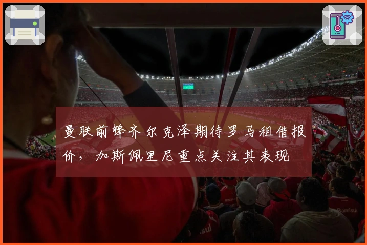 曼联前锋齐尔克泽期待罗马租借报价，加斯佩里尼重点关注其表现